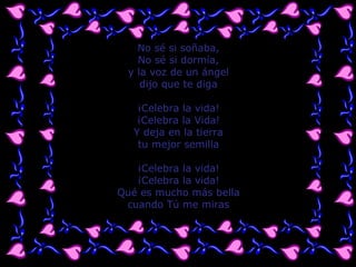 No sé si soñaba, No sé si dormía, y la voz de un ángel dijo que te diga ¡Celebra la vida! ¡Celebra la Vida! Y deja en la tierra tu mejor semilla ¡Celebra la vida! ¡Celebra la vida! Qué es mucho más bella cuando Tú me miras 