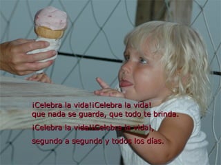 ¡Celebra la vida!¡Celebra la vida! que nada se guarda, que todo te brinda. ¡Celebra la vida!¡Celebra la vida!, segundo a segundo y todos los días. 