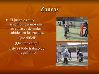 Zancos El juego es muy sencillo, tenemos que ser capaces de andar subidos en los zancos. ¡Qué difícil! ¡Qué me caigo! Esto es todo trabajo de equilibrio.