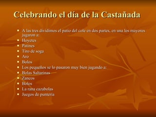 Celebrando el día de la Castañada A las tres dividimos el patio del cole en dos partes, en una los mayores jugaron a: Hoyetes Patines Tiro de soga Aro Bolos Los pequeños se lo pasaron muy bien jugando a: Bolas Saltarinas Zancos Bolos La rana cazabolas Juegos de puntería
