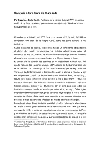 Celebrando la Carta Magna o la Magna Carta
Por Susy Inés Bello Knoll1
. Publicado en la página chilena LWYR en agosto
de 2015 con fotos del evento y en continuación del artículo “The Rule fo Law.
La supremacía de la ley”.
Como hemos anticipado en LWYR hace unos meses, el 15 de junio de 2015 se
cumplieron 800 años de la Magna Carta, como les gusta llamarla a los
británicos.
Cuatro días antes de ese día, en Londres, más de un centenar de abogados de
alrededor del mundo comenzamos los festejos reflexionando sobre el
contenido de ese documento y la actualidad de su mensaje. No sólo miramos
el pasado sino pensamos en cómo hacemos la diferencia para el futuro.
El primer día se abrieron las sesiones en el Westminster Central Hall. Allí
donde nacieron las Naciones Unidas. El Presidente de la Suprema Corte de
Gran Bretaña Lord Neuberger of Abbotsbury recordó que el Rey Juan Sin
Tierra era bastante tramposo y deshonesto, según lo afirma la historia, y por
ello no pensaba cumplir con lo prometido a sus súbditos. Pero, sin embargo,
resultó que había gente con coraje que no la iba a dejar morir. Todavía se
recuerda que fueron los religiosos quienes tomaron el documento original e
hicieron algunas copias y las difundieron por el reino para que todos los
habitantes supieran que la ley estaba por sobre el poder regio. Ocho siglos
después celebramos que ese grupo de personas haya obligado al Rey a honrar
su sello. La Magna Carta nació para controlar a un monarca déspota pero
benefició a miles de personas alrededor del mundo a través de los siglos.
La tarde del primer día de sesiones se realizó un oficio religioso de Vísperas en
la Temple Church, iglesia redonda de los Templarios del año 1160, que fuera
en mayo de 1215, el centro de negociaciones entre los representantes del Rey
y los barones. El esfuerzo de estos señores sigue siendo actual. La mayoría
de ellos eran hombres de negocios y querían reglas claras. El respeto a la ley
																																																								
1	Contadora	y	Abogada	de	la	Universidad	de	Buenos	Aires,	Argentina.	Master	en	Derecho	
Empresario	de	la	Universidad	Austral,	Argentina.	Doctora	en	Derecho	de	la	Universidad	de	
Salamanca,	España.	
 