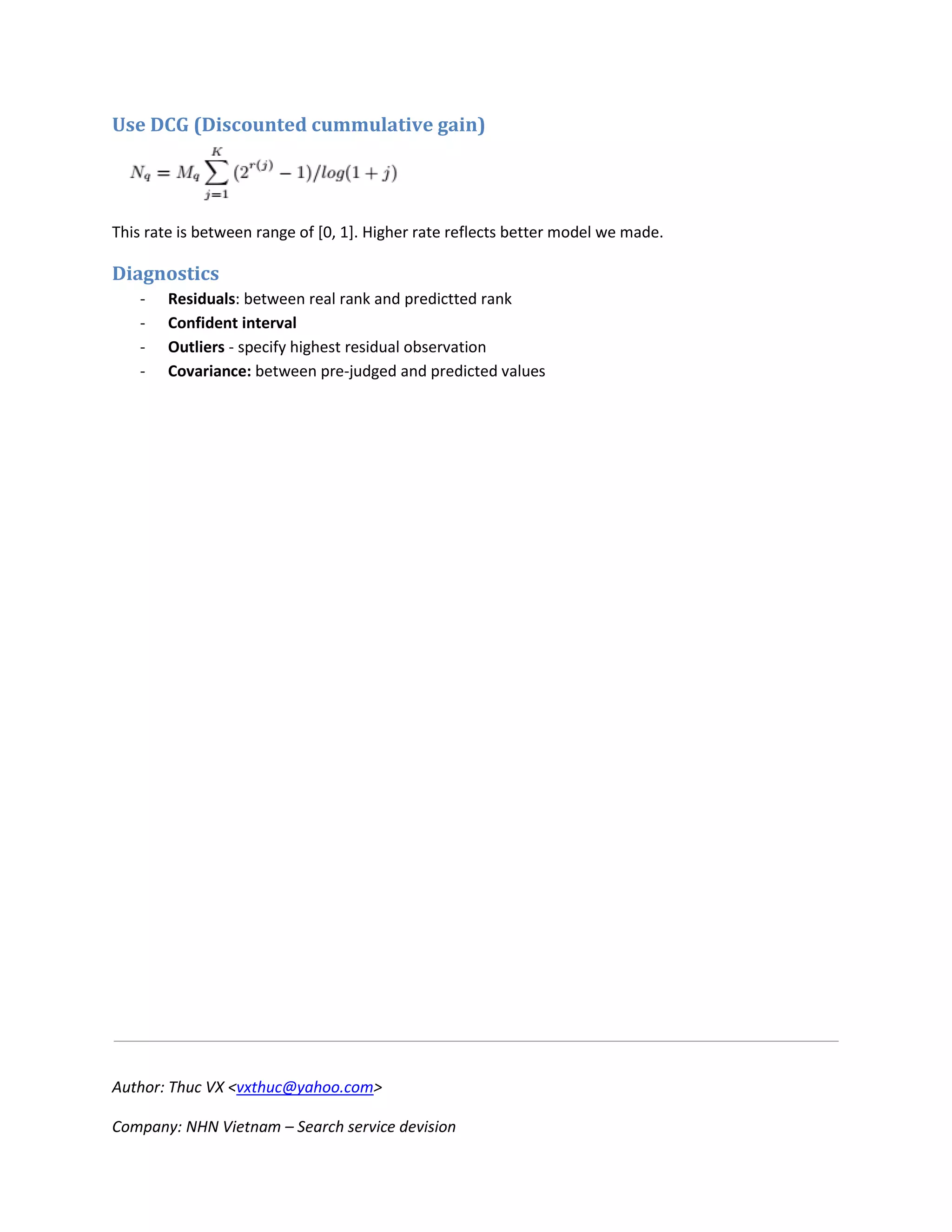Author: Thuc VX <vxthuc@yahoo.com>
Company: NHN Vietnam – Search service devision
Use DCG (Discounted cummulative gain)
This rate is between range of [0, 1]. Higher rate reflects better model we made.
Diagnostics
- Residuals: between real rank and predictted rank
- Confident interval
- Outliers - specify highest residual observation
- Covariance: between pre-judged and predicted values
 