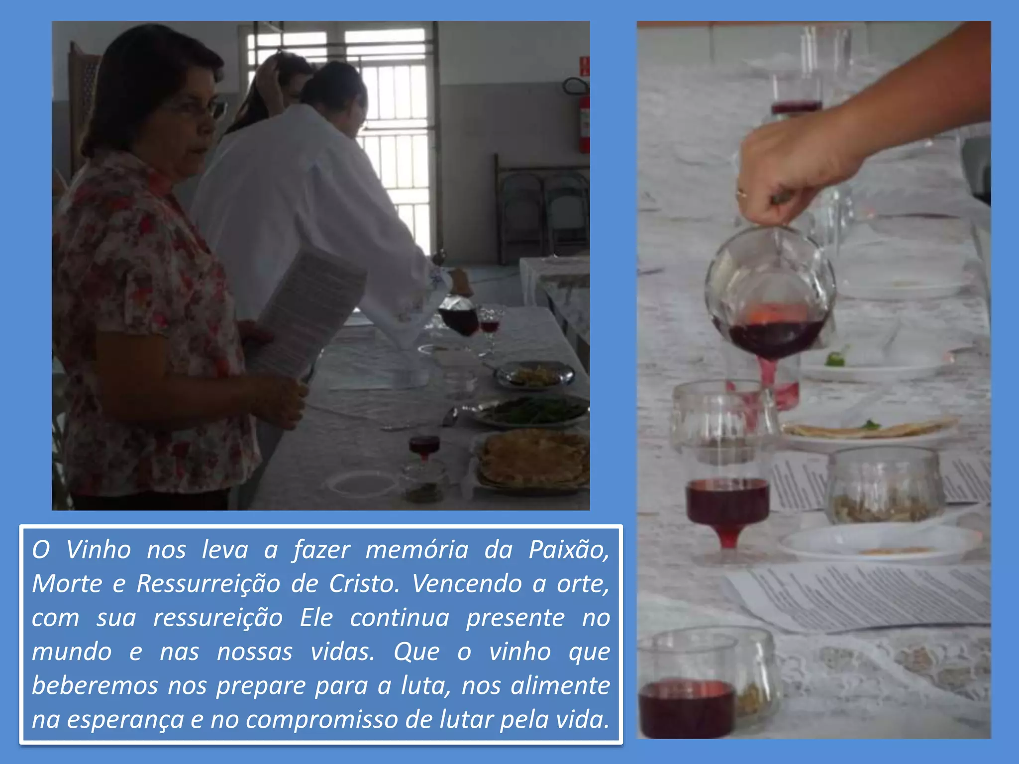 O Vinho nos leva a fazer memória da Paixão,
Morte e Ressurreição de Cristo. Vencendo a orte,
com sua ressureição Ele continua presente no
mundo e nas nossas vidas. Que o vinho que
beberemos nos prepare para a luta, nos alimente
na esperança e no compromisso de lutar pela vida.
 