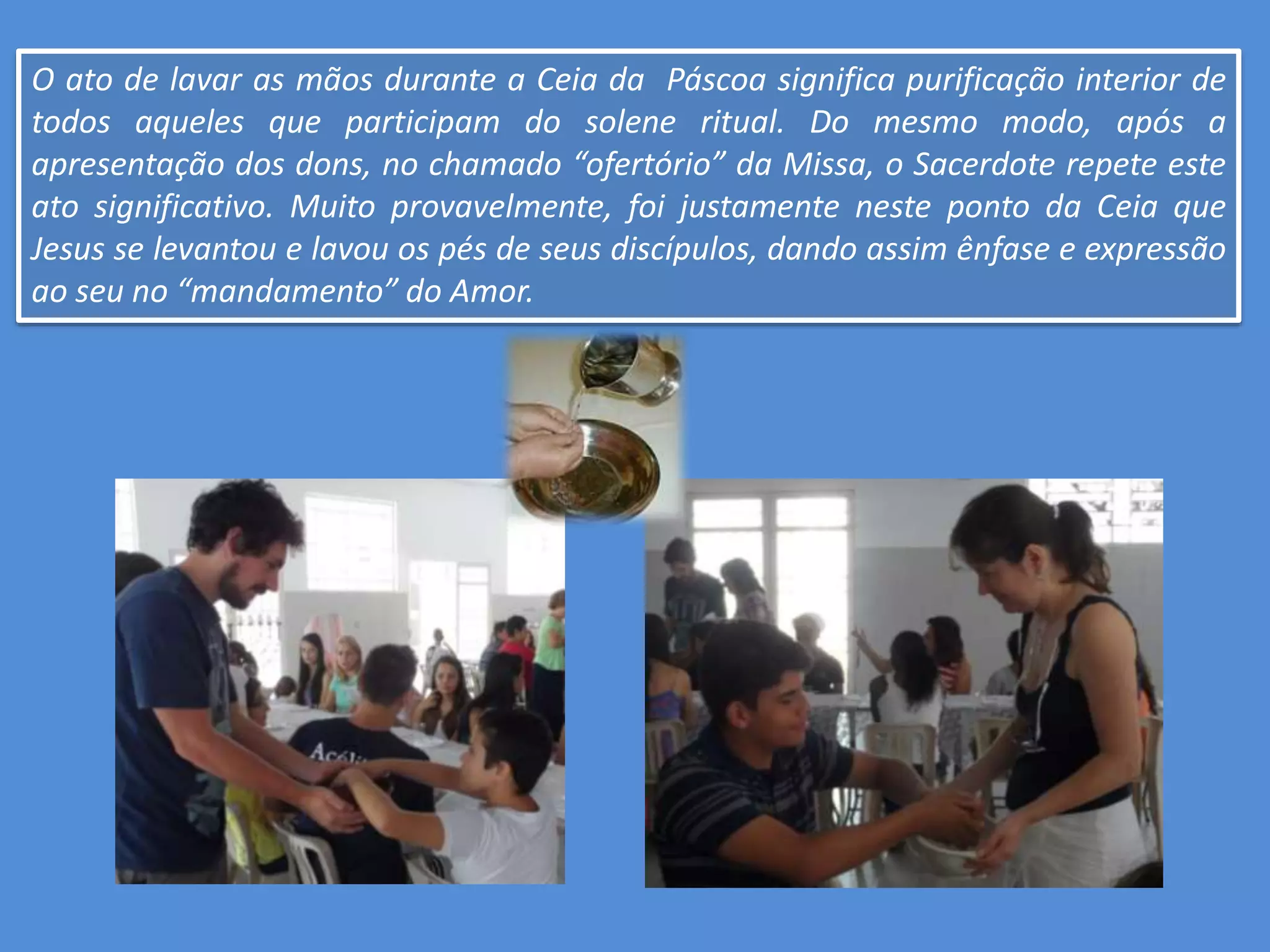 O ato de lavar as mãos durante a Ceia da Páscoa significa purificação interior de
todos aqueles que participam do solene ritual. Do mesmo modo, após a
apresentação dos dons, no chamado “ofertório” da Missa, o Sacerdote repete este
ato significativo. Muito provavelmente, foi justamente neste ponto da Ceia que
Jesus se levantou e lavou os pés de seus discípulos, dando assim ênfase e expressão
ao seu no “mandamento” do Amor.
 