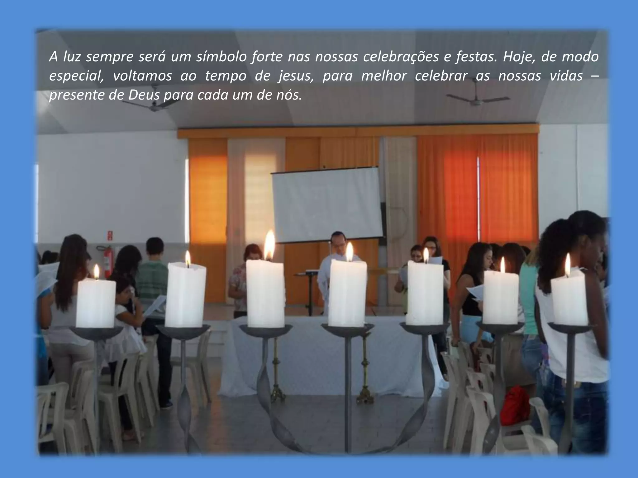 A luz sempre será um símbolo forte nas nossas celebrações e festas. Hoje, de modo
especial, voltamos ao tempo de jesus, para melhor celebrar as nossas vidas –
presente de Deus para cada um de nós.
 