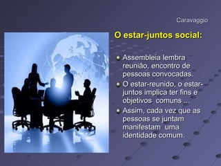 Caravaggio O estar-juntos social: Assembleia lembra reunião, encontro de pessoas convocadas. O estar-reunido, o estar-juntos implica ter fins e objetivos  comuns ... Assim, cada vez que as pessoas se juntam manifestam  uma identidade comum. 