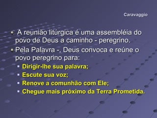 Caravaggio A reunião litúrgica é uma assembléia do povo de Deus a caminho - peregrino.  Pela Palavra -, Deus convoca e reúne o povo peregrino para: Dirigir-lhe sua palavra; Escute sua voz; Renove a comunhão com Ele; Chegue mais próximo da Terra Prometida. 