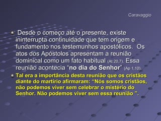 Caravaggio Desde o começo até o presente, existe ininterrupta continuidade que tem origem e fundamento nos testemunhos apostólicos.  Os atos dos Apóstolos apresentam a reunião dominical como um fato habitual  (At 20,7).  Essa reunião acontecia “ no dia do Senhor ”  (Ap 1,10). Tal era a importância desta reunião que os cristãos diante do martírio afirmaram: “Nós somos cristãos, não podemos viver sem celebrar o mistério do Senhor. Não podemos viver sem essa reunião ”.   