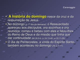 Caravaggio A história do domingo  nasce da cruz e da ressurreição de Jesus. No domingo  (o 1º dia da semana),  o Ressuscitado apareceu aos discípulos, ora sozinhos e ora reunidos; comeu e bebeu com eles e falou-lhes do Reino de Deus e da missão que tinha que dar continuidade  (Mt 28,5-9; Lc 24,13-49; Jo 20,11-29). O dia de Pentecostes, a vinda do Espírito Santo, também aconteceu no domingo  (At 2,1-11). 