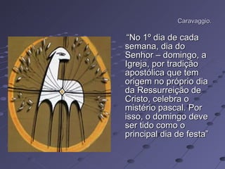 Caravaggio. “ No 1º dia de cada semana, dia do Senhor – domingo, a Igreja, por tradição apostólica que tem origem no próprio dia da Ressurreição de Cristo, celebra o mistério pascal. Por isso, o domingo deve ser tido como o principal dia de festa” 