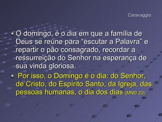Caravaggio. O domingo, é o dia em que a família de Deus se reúne para “escutar a Palavra” e repartir o pão consagrado, recordar a ressurreição do Senhor na esperança de sua vinda gloriosa. Por isso, o Domingo é o dia: do Senhor, de Cristo, do Espírito Santo, da Igreja, das pessoas humanas, o dia dos dias  (MND 23).   