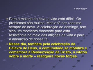 Caravaggio. Para a maioria do povo a vida está difícil. Os problemas são muitos. Mas a fé nos reanima sempre de novo. A celebração do domingo, tem sido um momento marcante para esta resistência no meio das aflições da vida e para a animação de nossa fé.  Nesse dia, também pela celebração da Palavra de Deus, a comunidade se mobiliza e comemora a Ressurreição de Cristo, a vitória sobre a morte – readquire novas forças.  