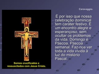 Caravaggio. É por isso que nossa celebração dominical tem caráter festivo. É um encontro alegre e esperançoso, sem ocultar os problemas da vida. Domingo é Páscoa. Páscoa semanal. Faz-nos ver toda a vida vivida à luz do mistério Pascal. Somos crucificados e ressuscitados com Jesus Cristo. 