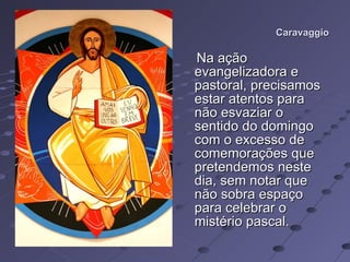 Caravaggio Na ação evangelizadora e pastoral, precisamos estar atentos para não esvaziar o sentido do domingo com o excesso de comemorações que pretendemos neste dia, sem notar que não sobra espaço para celebrar o mistério pascal.  