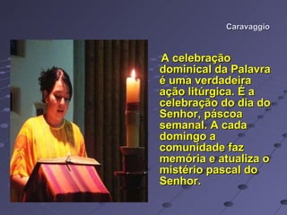 Caravaggio A celebração dominical da Palavra é uma verdadeira ação litúrgica. É a celebração do dia do Senhor, páscoa semanal. A cada domingo a comunidade faz memória e atualiza o mistério pascal do Senhor. 