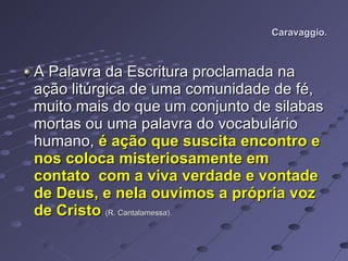 Caravaggio. A Palavra da Escritura proclamada na ação litúrgica de uma comunidade de fé, muito mais do que um conjunto de silabas mortas ou uma palavra do vocabulário humano,  é ação que suscita encontro e nos coloca misteriosamente em contato  com a viva verdade e vontade de Deus, e nela ouvimos a própria voz de Cristo   (R. Cantalamessa).   