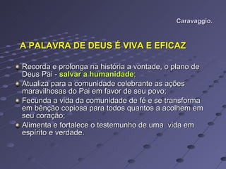 Caravaggio. A PALAVRA DE DEUS É VIVA E EFICAZ Recorda e prolonga na história a vontade, o plano de Deus Pai -  salvar a humanidade ; Atualiza para a comunidade celebrante as ações maravilhosas do Pai em favor de seu povo;  Fecunda a vida da comunidade de fé e se transforma em bênção copiosa para todos quantos a acolhem em seu coração; Alimenta e fortalece o testemunho de uma  vida em espírito e verdade.  