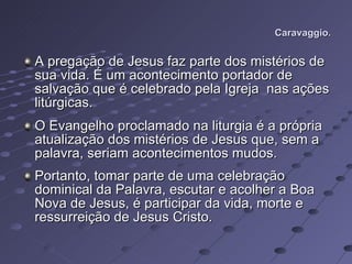 Caravaggio. A pregação de Jesus faz parte dos mistérios de sua vida. É um acontecimento portador de salvação que é celebrado pela Igreja  nas ações litúrgicas.  O Evangelho proclamado na liturgia é a própria atualização dos mistérios de Jesus que, sem a palavra, seriam acontecimentos mudos.  Portanto, tomar parte de uma celebração dominical da Palavra, escutar e acolher a Boa Nova de Jesus, é participar da vida, morte e ressurreição de Jesus Cristo. 