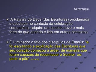 Caravaggio.  A Palavra de Deus (das Escrituras) proclamada e escutada no contexto da celebração comunitária, adquire um sentido novo e mais forte do que quando é lida em outros contextos. É iluminador o fato dos discípulos de Emaús:  “e foi escutando a explicação das Escrituras que seu coração começou a arder, de maneira que foram capazes de reconhecer o Senhor  ao partir o pão”  (Lc 24,32).   