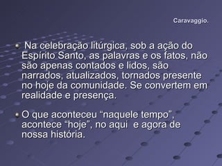 Caravaggio. Na celebração litúrgica, sob a ação do Espírito Santo, as palavras e os fatos, não são apenas contados e lidos, são narrados, atualizados, tornados presente no hoje da comunidade. Se convertem em realidade e presença.  O que aconteceu “naquele tempo”, acontece “hoje”, no aqui  e agora de nossa história.  