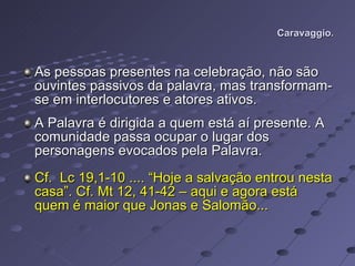 Caravaggio. As pessoas presentes na celebração, não são ouvintes passivos da palavra, mas transformam-se em interlocutores e atores ativos.  A Palavra é dirigida a quem está aí presente. A comunidade passa ocupar o lugar dos personagens evocados pela Palavra.  Cf.  Lc 19,1-10 .... “Hoje a salvação entrou nesta casa”. Cf. Mt 12, 41-42 – aqui e agora está quem é maior que Jonas e Salomão... 