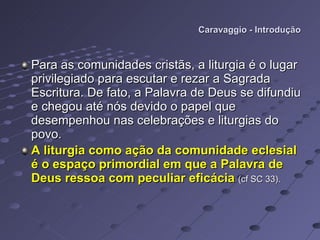 Caravaggio - Introdução Para as comunidades cristãs, a liturgia é o lugar privilegiado para escutar e rezar a Sagrada Escritura. De fato, a Palavra de Deus se difundiu e chegou até nós devido o papel que desempenhou nas celebrações e liturgias do povo. A liturgia como ação da comunidade eclesial é o espaço primordial em que a Palavra de Deus ressoa com peculiar eficácia   (cf SC 33). 