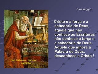 Caravaggio. Cristo é a força e a sabedoria de Deus, aquele que não conhece as Escrituras não conhece a força e a sabedoria de Deus. Aquele que   ignora a Palavra de Deus, desconhece a Cristo ! São Jerônimo - tradutor  da Bíblia. 