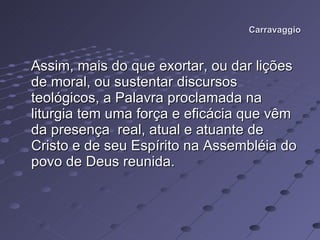 Carravaggio Assim, mais do que exortar, ou dar lições de moral, ou sustentar discursos teológicos, a Palavra proclamada na liturgia tem uma força e eficácia que vêm da presença  real, atual e atuante de Cristo e de seu Espírito na Assembléia do povo de Deus reunida.  