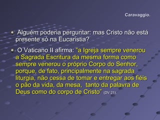 Caravaggio. Alguém poderia perguntar: mas Cristo não está presente só na Eucaristia? O Vaticano II afirma:  “a Igreja sempre venerou a Sagrada Escritura da mesma forma como sempre venerou o próprio Corpo do Senhor, porque, de fato, principalmente na sagrada liturgia, não cessa de tomar e entregar aos fiéis o pão da vida, da mesa,  tanto da palavra de Deus como do corpo de Cristo”   (DV 21). 