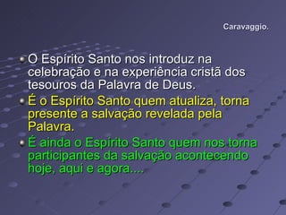 Caravaggio. O Espírito Santo nos introduz na celebração e na experiência cristã dos tesouros da Palavra de Deus. É o Espírito Santo quem atualiza, torna presente a salvação revelada pela Palavra.  É ainda o Espírito Santo quem nos torna participantes da salvação acontecendo hoje, aqui e agora.... 