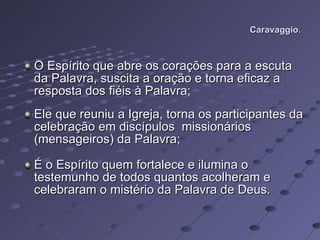Caravaggio. O Espírito que abre os corações para a escuta da Palavra, suscita a oração e torna eficaz a resposta dos fiéis à Palavra; Ele que reuniu a Igreja, torna os participantes da celebração em discípulos  missionários (mensageiros) da Palavra; É o Espírito quem fortalece e ilumina o testemunho de todos quantos acolheram e celebraram o mistério da Palavra de Deus. 