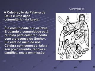 Caravaggio. A Celebração da Palavra de Deus é uma ação comunitária - da Igreja.  É a comunidade que celebra. E quando a comunidade está reunida para celebrar, conta com a presença do Senhor. Ele está no meio de nós. Celebra com conosco, fala a seu povo reunido, renova e santifica, envia em missão.  