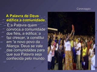 Caravaggio. A Palavra de Deus edifica a comunidade.   É a Palavra quem convoca a comunidade dos fiéis, a edifica, a faz crescer, a constitui em “o novo povo da Aliança. Deus se vale das comunidades para que sua Palavra seja conhecida pelo mundo. 