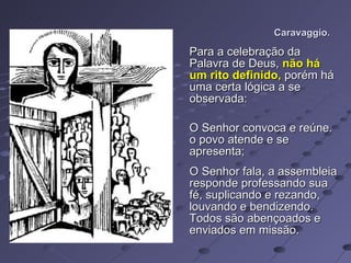 Caravaggio. Para a celebração da Palavra de Deus,  não há um rito definido,  porém há uma certa lógica a se observada: O Senhor convoca e reúne. o povo atende e se apresenta; O Senhor fala, a assembleia responde professando sua fé, suplicando e rezando, louvando e bendizendo. Todos são abençoados e enviados em missão. 