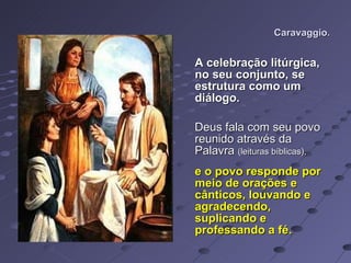Caravaggio. A celebração litúrgica, no seu conjunto, se estrutura como um diálogo.  Deus fala com seu povo reunido através da Palavra  (leituras bíblicas),   e o povo responde por meio de orações e cânticos, louvando e agradecendo, suplicando e professando a fé.  