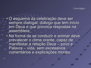 Caravaggio. O esquema da celebração deve ser sempre dialogal; diálogo que tem início em Deus e que provoca respostas na assembleia; Na forma de se conduzir e animar deve prevalecer o clima orante, capaz de manifestar a relação Deus – povo e Palavra – vida, sem excessivos comentários e explicações morais.  