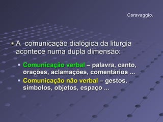 Caravaggio. A  comunicação dialógica da liturgia acontece numa dupla dimensão: Comunicação verbal  – palavra, canto, orações, aclamações, comentários ... Comunicação não verbal  – gestos, símbolos, objetos, espaço ... 