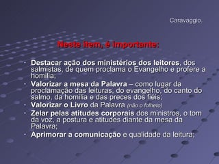Caravaggio. Neste item, é importante:   Destacar ação dos ministérios dos leitores , dos salmistas, de quem proclama o Evangelho e profere a homilia; Valorizar a mesa da Palavra  – como lugar da proclamação das leituras, do evangelho, do canto do salmo, da homilia e das preces dos fiéis; Valorizar o Livro  da Palavra  (não o folheto) Zelar pelas atitudes corporais  dos ministros, o tom da voz, a postura e atitudes diante da mesa da Palavra; Aprimorar a comunicação  e qualidade da leitura;  