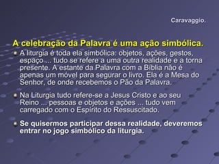 Caravaggio. A celebração da Palavra é uma ação simbólica.   A liturgia é toda ela simbólica: objetos, ações, gestos, espaço ... tudo se refere a uma outra realidade e a torna presente. A estante da Palavra com a Bíblia não é apenas um móvel para segurar o livro. Ela é a Mesa do Senhor, de onde recebemos o Pão da Palavra.  Na Liturgia tudo refere-se a Jesus Cristo e ao seu Reino ... pessoas e objetos e ações ... tudo vem carregado com o Espírito do Ressuscitado. Se quisermos participar dessa realidade, deveremos entrar no jogo simbólico da liturgia.  