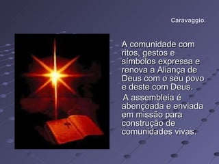 Caravaggio. A comunidade com ritos, gestos e símbolos expressa e renova a Aliança de Deus com o seu povo e deste com Deus.  A assembleia é abençoada e enviada em missão para construção de comunidades vivas.  