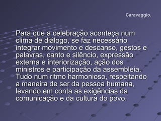 Caravaggio. Para que a celebração aconteça num clima de diálogo, se faz necessário integrar movimento e descanso, gestos e palavras, canto e silêncio, expressão externa e interiorização, ação dos ministros e participação da assembleia. Tudo num ritmo harmonioso, respeitando a maneira de ser da pessoa humana, levando em conta as exigências da comunicação e da cultura do povo.  