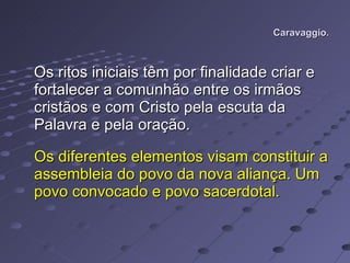Caravaggio. Os ritos iniciais têm por finalidade criar e fortalecer a comunhão entre os irmãos cristãos e com Cristo pela escuta da Palavra e pela oração.  Os diferentes elementos visam constituir a assembleia do povo da nova aliança. Um povo convocado e povo sacerdotal.  