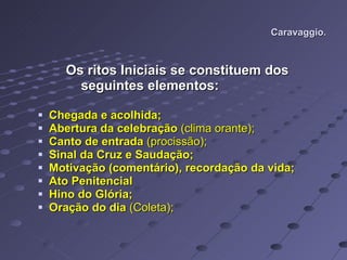 Caravaggio. Os ritos Iniciais se constituem dos  seguintes elementos: Chegada e acolhida; Abertura da celebração  (clima orante); Canto de entrada  (procissão); Sinal da Cruz e Saudação; Motivação (comentário), recordação da vida; Ato Penitencial Hino do Glória; Oração do dia  (Coleta); 