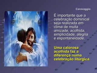Caravaggio. É importante que a celebração dominical seja realizada em clima de muita amizade, acolhida, simplicidade, alegria e espontaneidade.  Uma calorosa acolhida faz a diferença numa celebração litúrgica .  