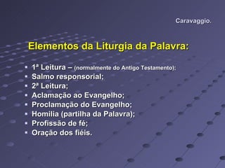 Caravaggio. Elementos da Liturgia da Palavra: 1ª Leitura –  (normalmente do Antigo Testamento); Salmo responsorial; 2ª Leitura; Aclamação ao Evangelho; Proclamação do Evangelho; Homilia (partilha da Palavra); Profissão de fé; Oração dos fiéis. 