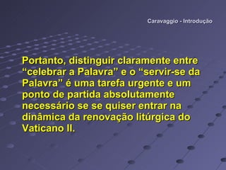 Caravaggio - Introdução Portanto, distinguir claramente entre “celebrar a Palavra” e o “servir-se da Palavra” é uma tarefa urgente e um ponto de partida absolutamente necessário se se quiser entrar na dinâmica da renovação litúrgica do Vaticano II.     