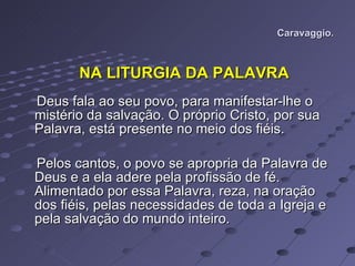 Caravaggio. NA LITURGIA DA PALAVRA Deus fala ao seu povo, para manifestar-lhe o mistério da salvação. O próprio Cristo, por sua Palavra, está presente no meio dos fiéis.  Pelos cantos, o povo se apropria da Palavra de Deus e a ela adere pela profissão de fé. Alimentado por essa Palavra, reza, na oração dos fiéis, pelas necessidades de toda a Igreja e pela salvação do mundo inteiro.  