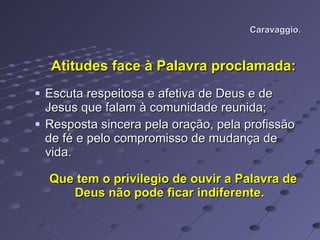 Caravaggio. Atitudes face à Palavra proclamada: Escuta respeitosa e afetiva de Deus e de Jesus que falam à comunidade reunida; Resposta sincera pela oração, pela profissão de fé e pelo compromisso de mudança de vida. Que tem o privilegio de ouvir a Palavra de Deus não pode ficar indiferente.  