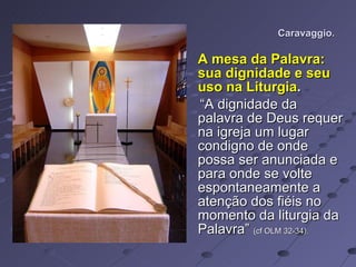 Caravaggio. A mesa da Palavra: sua dignidade e seu uso na Liturgia .   “ A dignidade da palavra de Deus requer na igreja um lugar condigno de onde possa ser anunciada e para onde se volte espontaneamente a atenção dos fiéis no momento da liturgia da Palavra”  (cf OLM 32-34).   