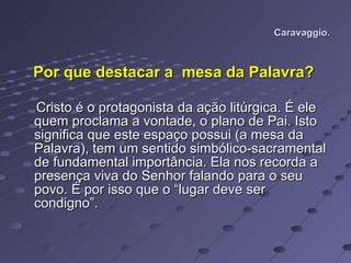 Caravaggio. Por que destacar a  mesa da Palavra?   Cristo é o protagonista da ação litúrgica. É ele quem proclama a vontade, o plano de Pai. Isto significa que este espaço possui (a mesa da Palavra), tem um sentido simbólico-sacramental de fundamental importância. Ela nos recorda a presença viva do Senhor falando para o seu povo. É por isso que o “lugar deve ser condigno”.  
